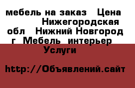 мебель на заказ › Цена ­ 1 000 - Нижегородская обл., Нижний Новгород г. Мебель, интерьер » Услуги   